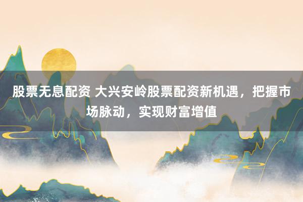 股票无息配资 大兴安岭股票配资新机遇，把握市场脉动，实现财富增值