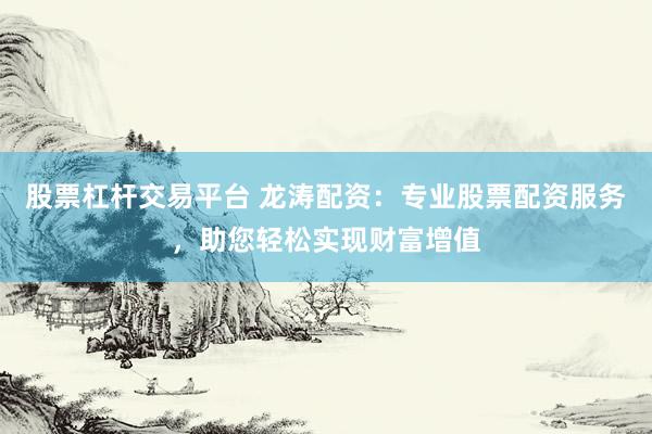 股票杠杆交易平台 龙涛配资：专业股票配资服务，助您轻松实现财富增值