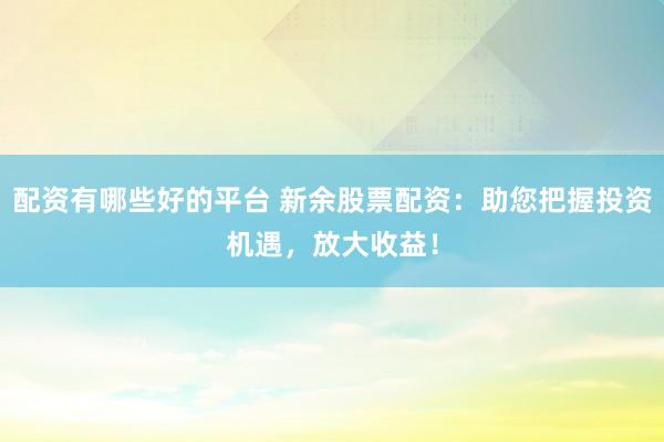 配资有哪些好的平台 新余股票配资：助您把握投资机遇，放大收益！