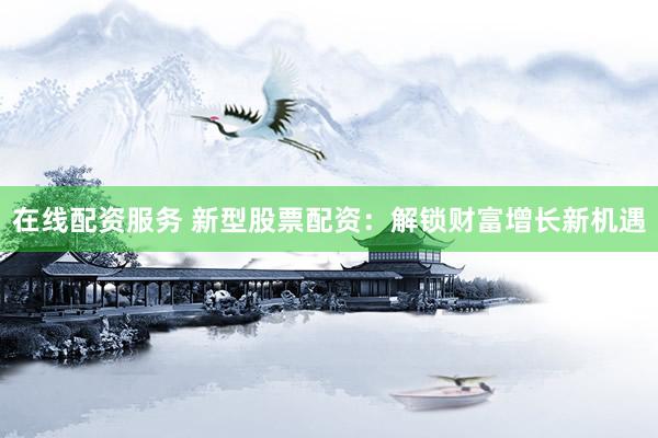 在线配资服务 新型股票配资：解锁财富增长新机遇