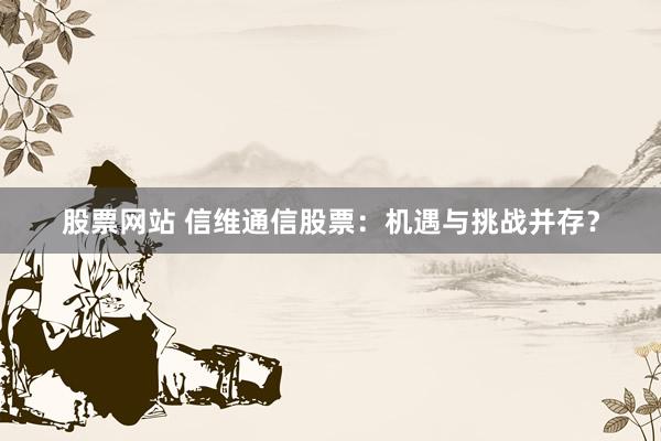股票网站 信维通信股票：机遇与挑战并存？