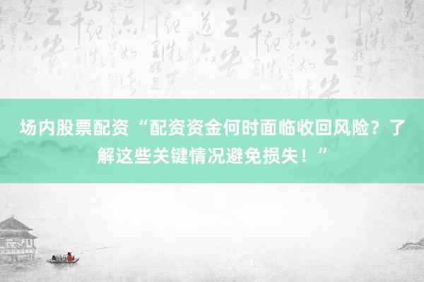 场内股票配资 “配资资金何时面临收回风险？了解这些关键情况避免损失！”