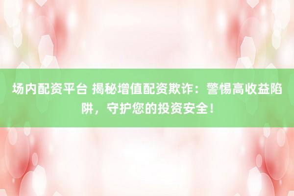 场内配资平台 揭秘增值配资欺诈：警惕高收益陷阱，守护您的投资安全！
