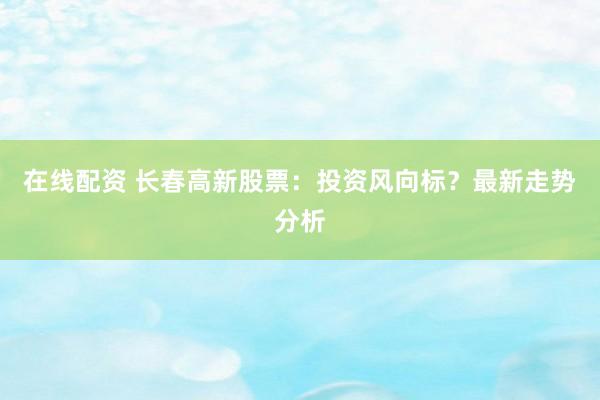 在线配资 长春高新股票：投资风向标？最新走势分析