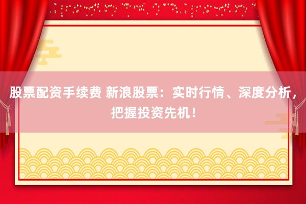 股票配资手续费 新浪股票：实时行情、深度分析，把握投资先机！