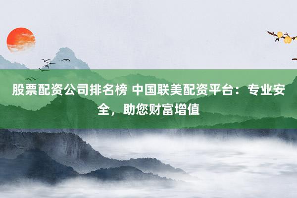 股票配资公司排名榜 中国联美配资平台：专业安全，助您财富增值