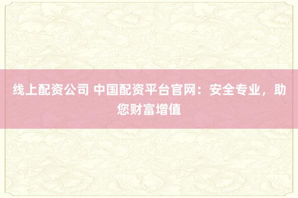线上配资公司 中国配资平台官网：安全专业，助您财富增值