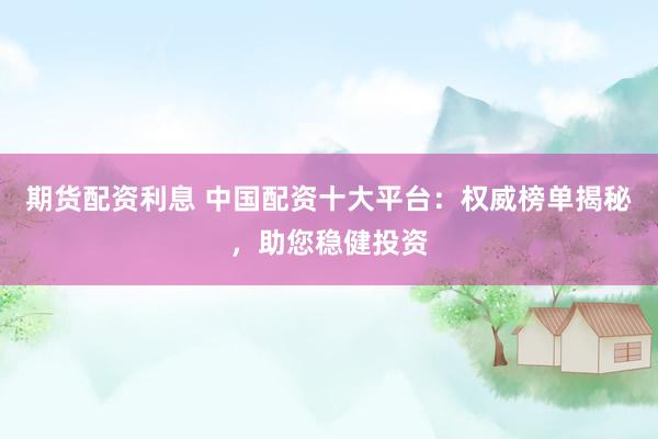 期货配资利息 中国配资十大平台：权威榜单揭秘，助您稳健投资