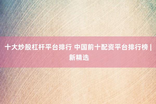 十大炒股杠杆平台排行 中国前十配资平台排行榜 | 新精选