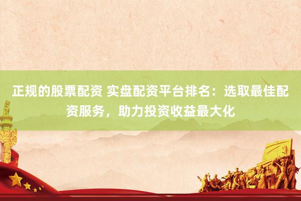 正规的股票配资 实盘配资平台排名：选取最佳配资服务，助力投资收益最大化