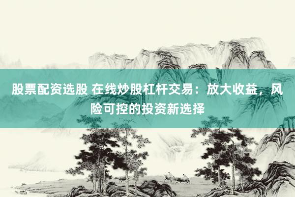 股票配资选股 在线炒股杠杆交易：放大收益，风险可控的投资新选择