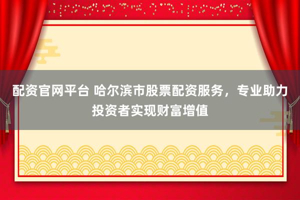 配资官网平台 哈尔滨市股票配资服务，专业助力投资者实现财富增值