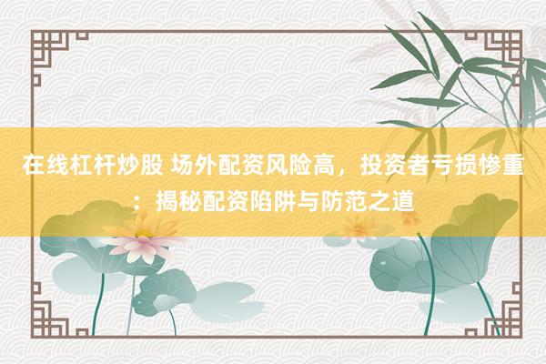 在线杠杆炒股 场外配资风险高，投资者亏损惨重：揭秘配资陷阱与防范之道