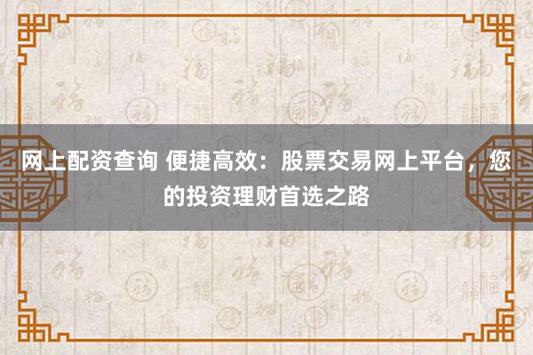 网上配资查询 便捷高效：股票交易网上平台，您的投资理财首选之路
