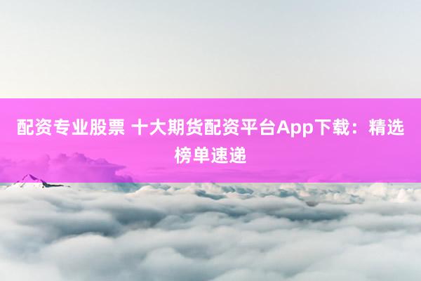 配资专业股票 十大期货配资平台App下载：精选榜单速递