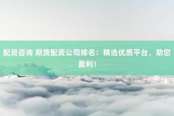 配资咨询 期货配资公司排名：精选优质平台，助您盈利！