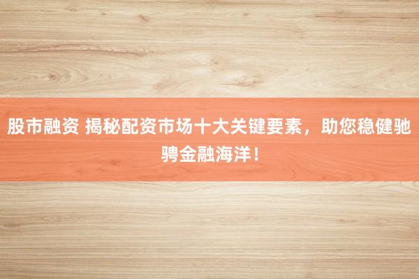 股市融资 揭秘配资市场十大关键要素，助您稳健驰骋金融海洋！