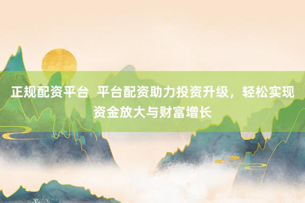 正规配资平台  平台配资助力投资升级，轻松实现资金放大与财富增长