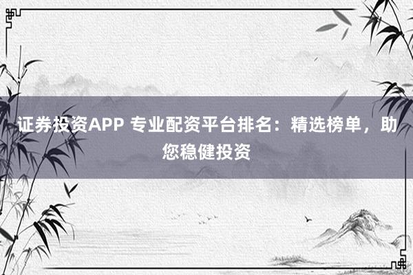 证券投资APP 专业配资平台排名：精选榜单，助您稳健投资