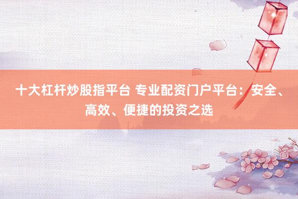 十大杠杆炒股指平台 专业配资门户平台：安全、高效、便捷的投资之选