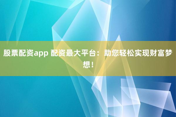 股票配资app 配资最大平台：助您轻松实现财富梦想！