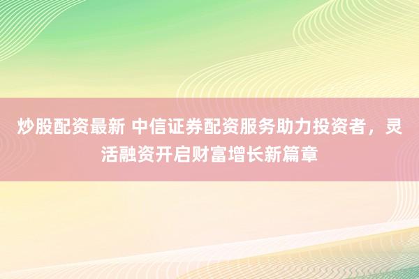 炒股配资最新 中信证券配资服务助力投资者，灵活融资开启财富增长新篇章