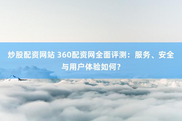 炒股配资网站 360配资网全面评测：服务、安全与用户体验如何？