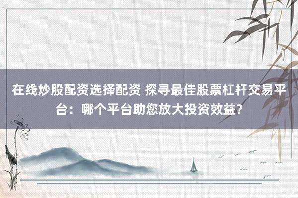 在线炒股配资选择配资 探寻最佳股票杠杆交易平台：哪个平台助您放大投资效益？