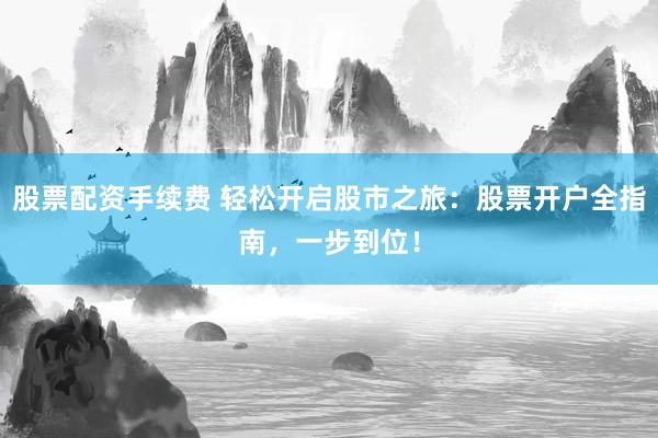 股票配资手续费 轻松开启股市之旅：股票开户全指南，一步到位！
