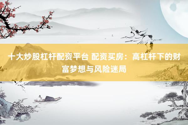 十大炒股杠杆配资平台 配资买房：高杠杆下的财富梦想与风险迷局