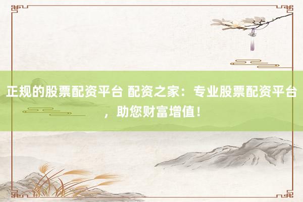 正规的股票配资平台 配资之家：专业股票配资平台，助您财富增值！