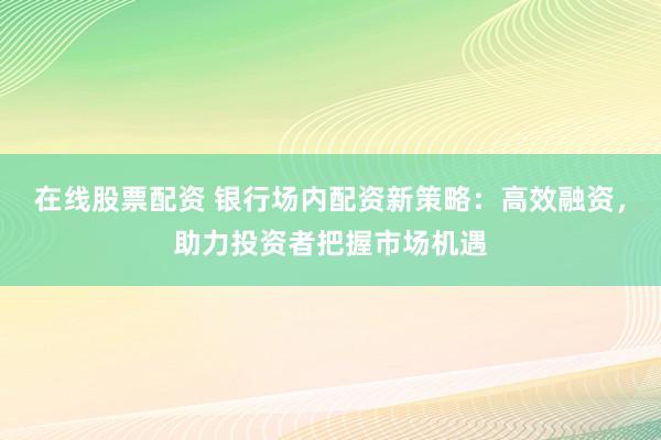 在线股票配资 银行场内配资新策略：高效融资，助力投资者把握市场机遇