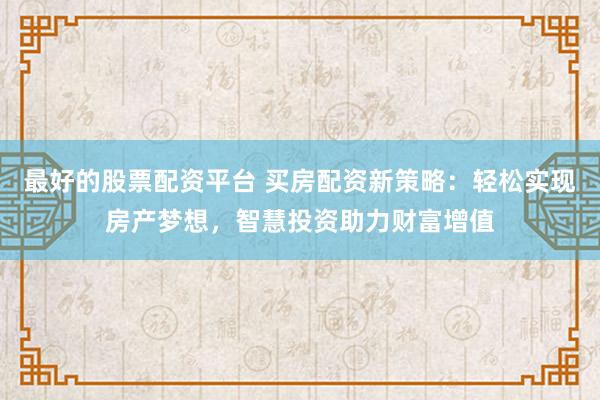 最好的股票配资平台 买房配资新策略：轻松实现房产梦想，智慧投资助力财富增值