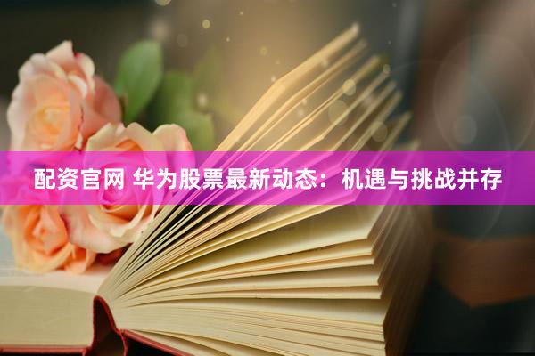 配资官网 华为股票最新动态：机遇与挑战并存