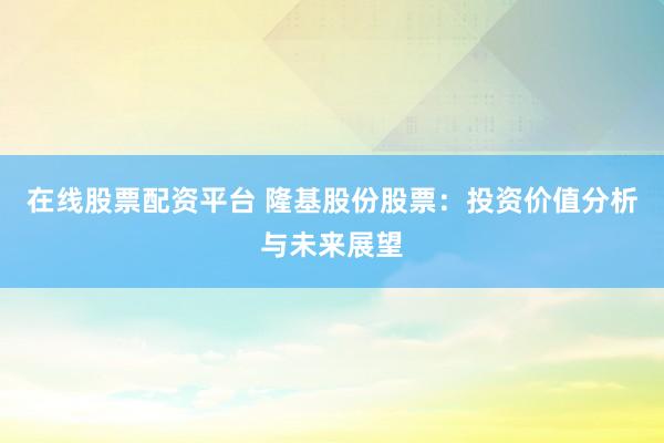 在线股票配资平台 隆基股份股票：投资价值分析与未来展望