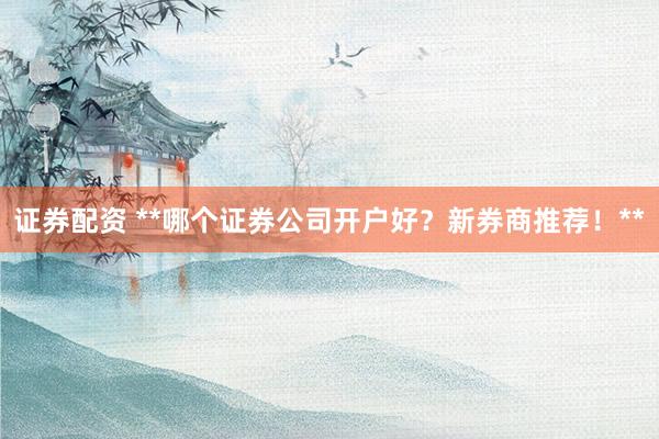 证券配资 **哪个证券公司开户好？新券商推荐！**