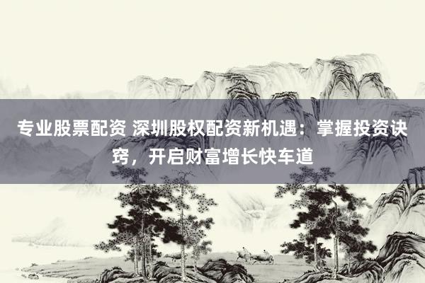 专业股票配资 深圳股权配资新机遇：掌握投资诀窍，开启财富增长快车道