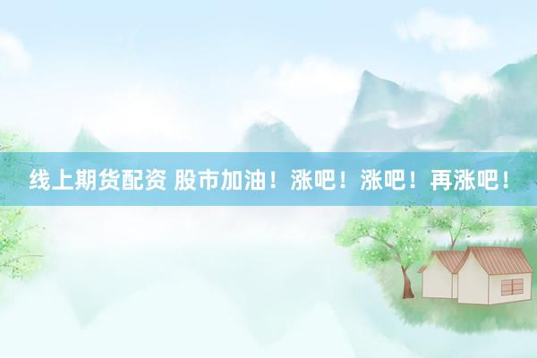 线上期货配资 股市加油！涨吧！涨吧！再涨吧！