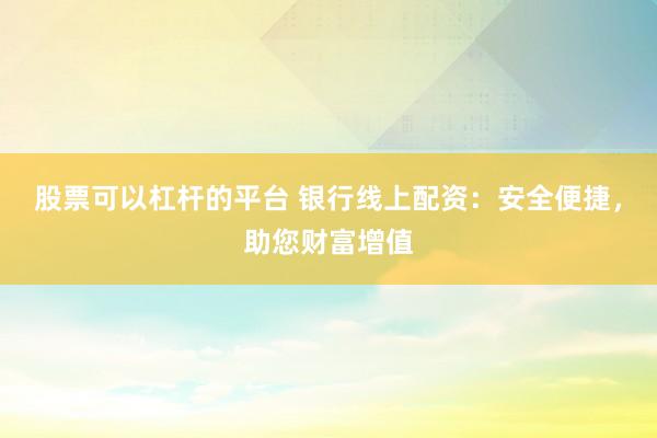 股票可以杠杆的平台 银行线上配资：安全便捷，助您财富增值