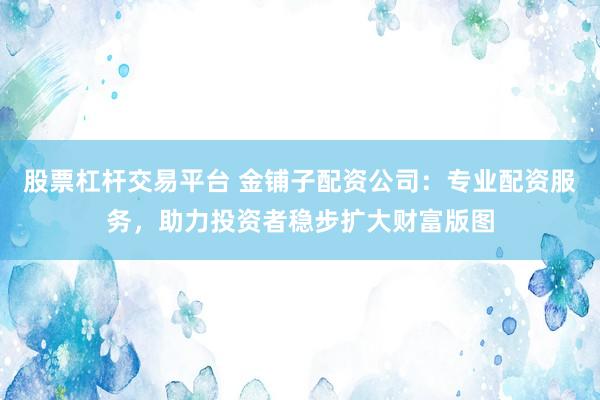 股票杠杆交易平台 金铺子配资公司：专业配资服务，助力投资者稳步扩大财富版图