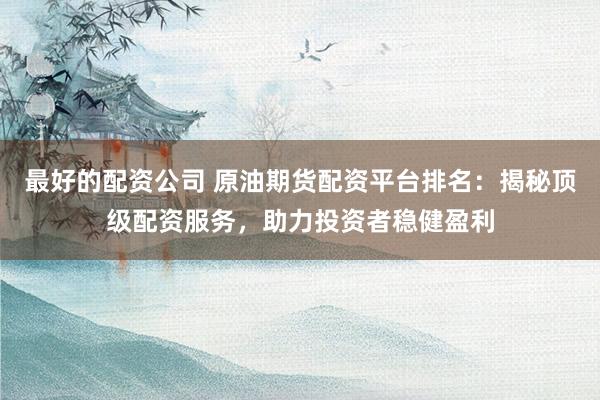 最好的配资公司 原油期货配资平台排名：揭秘顶级配资服务，助力投资者稳健盈利