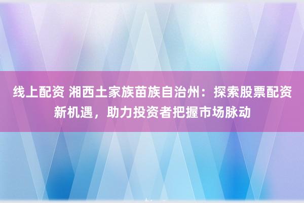 线上配资 湘西土家族苗族自治州：探索股票配资新机遇，助力投资者把握市场脉动