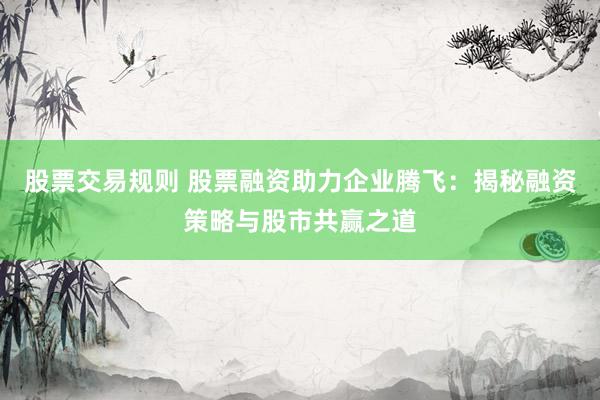 股票交易规则 股票融资助力企业腾飞：揭秘融资策略与股市共赢之道