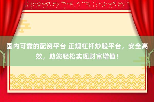 国内可靠的配资平台 正规杠杆炒股平台，安全高效，助您轻松实现财富增值！