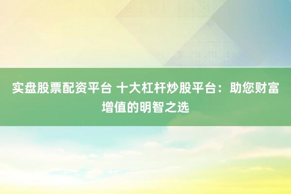 实盘股票配资平台 十大杠杆炒股平台：助您财富增值的明智之选