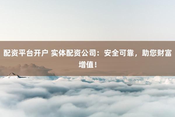 配资平台开户 实体配资公司：安全可靠，助您财富增值！