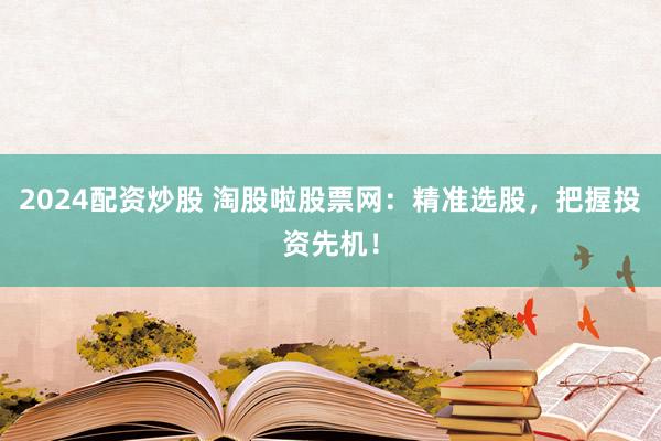 2024配资炒股 淘股啦股票网：精准选股，把握投资先机！