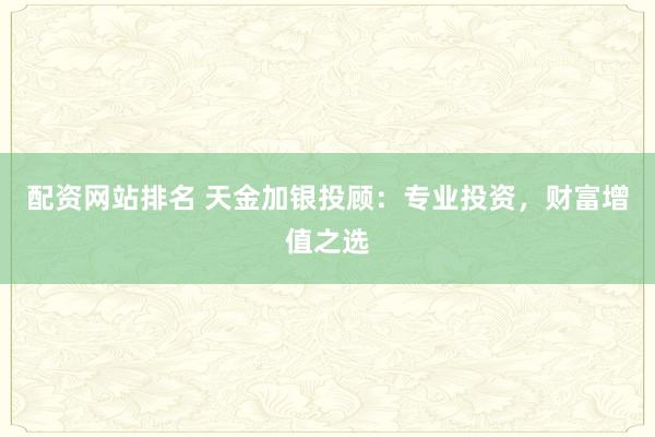 配资网站排名 天金加银投顾：专业投资，财富增值之选