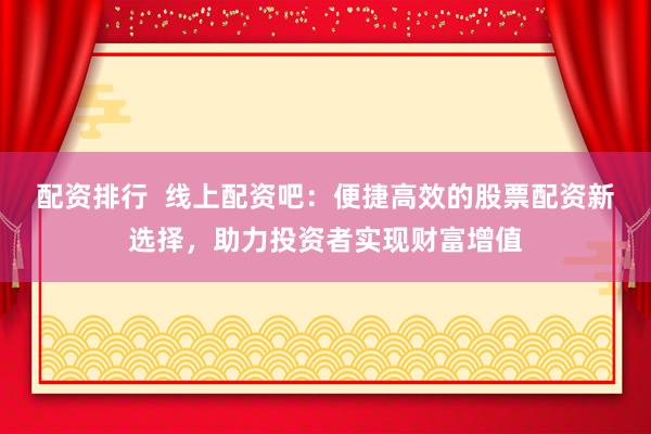 配资排行  线上配资吧：便捷高效的股票配资新选择，助力投资者实现财富增值
