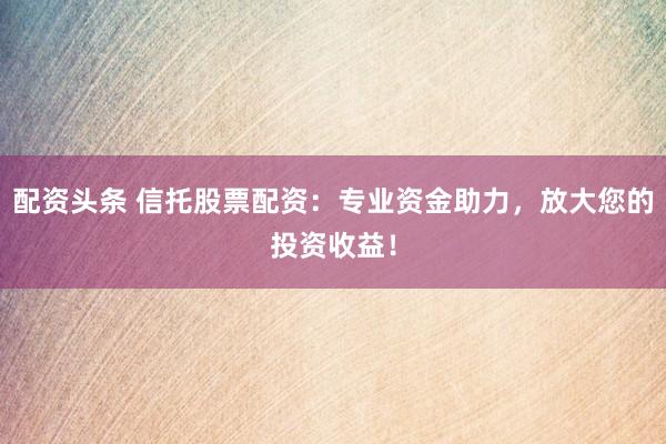 配资头条 信托股票配资：专业资金助力，放大您的投资收益！